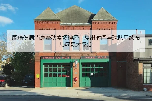 周琦伤病消息牵动赛场神经，复出时间与球队后续布局成最大悬念