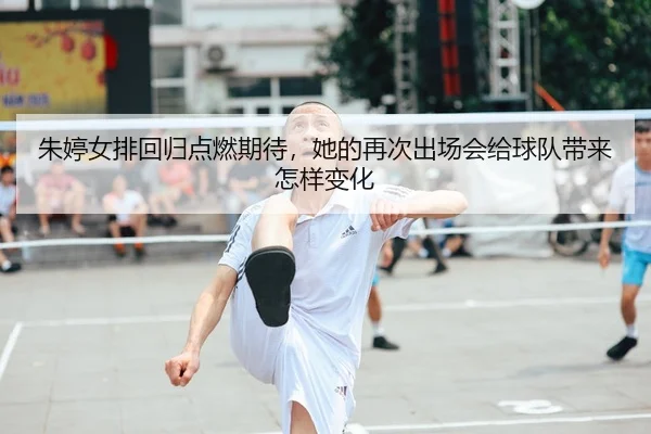 朱婷女排回归点燃期待，她的再次出场会给球队带来怎样变化