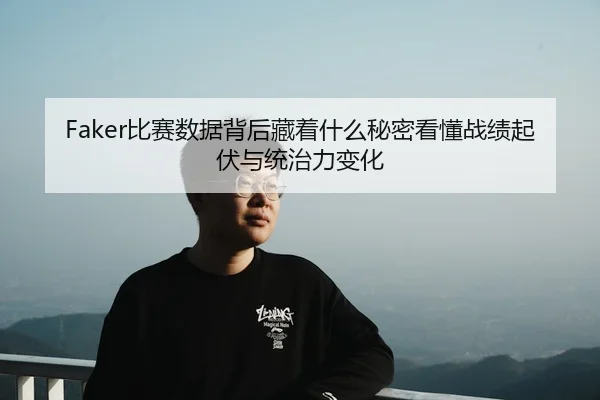 Faker比赛数据背后藏着什么秘密看懂战绩起伏与统治力变化