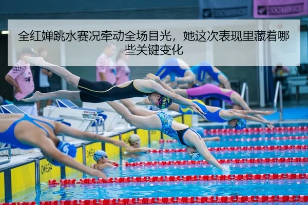 全红婵跳水赛况牵动全场目光，她这次表现里藏着哪些关键变化