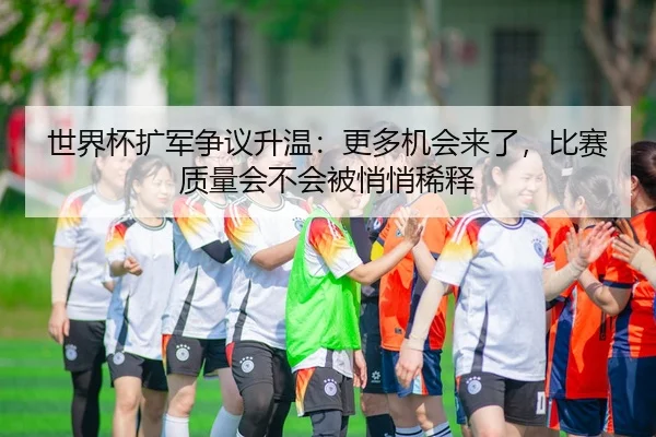 世界杯扩军争议升温：更多机会来了，比赛质量会不会被悄悄稀释