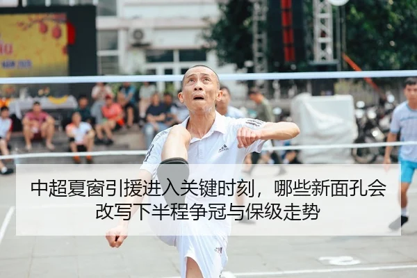 中超夏窗引援进入关键时刻，哪些新面孔会改写下半程争冠与保级走势