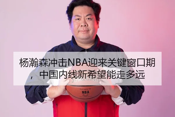 杨瀚森冲击NBA迎来关键窗口期，中国内线新希望能走多远