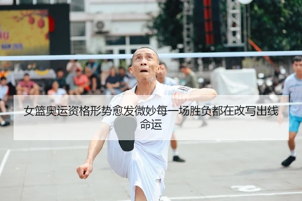 女篮奥运资格形势愈发微妙每一场胜负都在改写出线命运